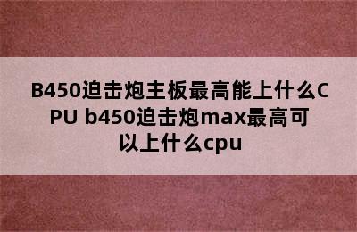 B450迫击炮主板最高能上什么CPU b450迫击炮max最高可以上什么cpu